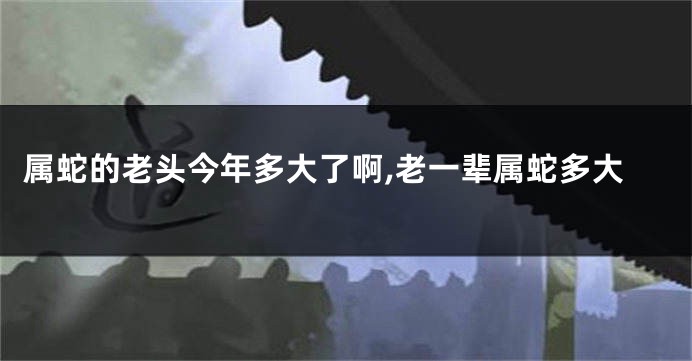 属蛇的老头今年多大了啊,老一辈属蛇多大