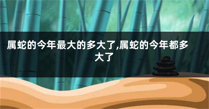 属蛇的今年最大的多大了,属蛇的今年都多大了