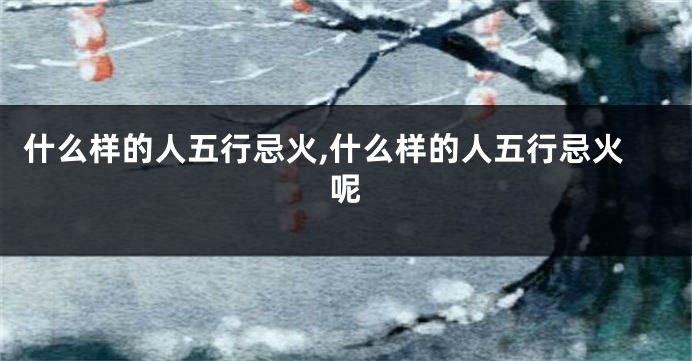 什么样的人五行忌火,什么样的人五行忌火呢