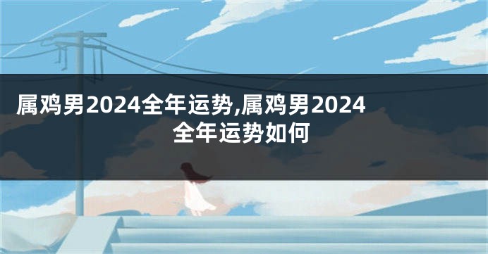 属鸡男2024全年运势,属鸡男2024全年运势如何