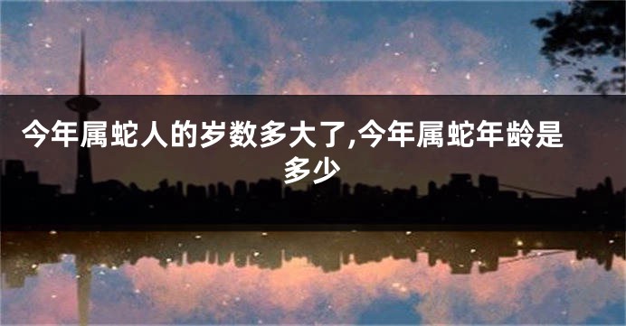 今年属蛇人的岁数多大了,今年属蛇年龄是多少