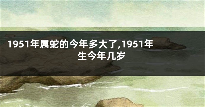 1951年属蛇的今年多大了,1951年生今年几岁