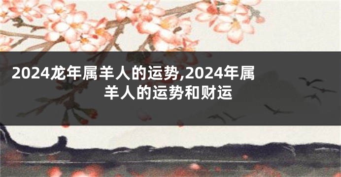 2024龙年属羊人的运势,2024年属羊人的运势和财运