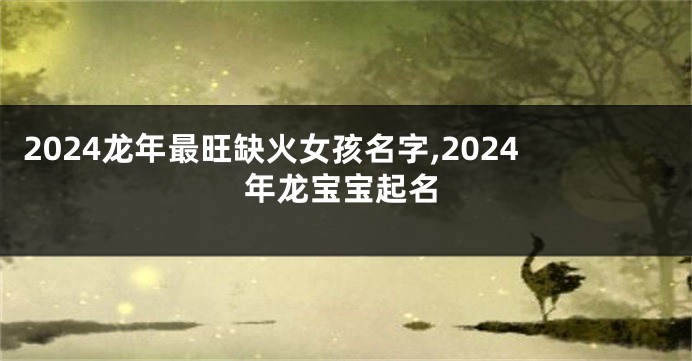 2024龙年最旺缺火女孩名字,2024年龙宝宝起名
