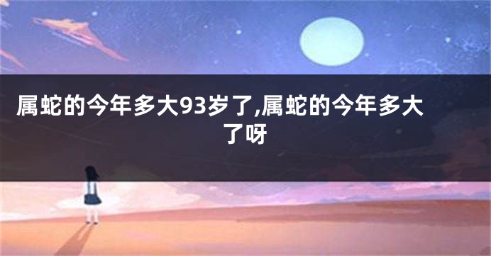 属蛇的今年多大93岁了,属蛇的今年多大了呀