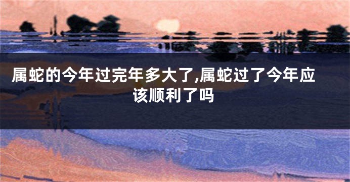 属蛇的今年过完年多大了,属蛇过了今年应该顺利了吗