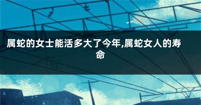 属蛇的女士能活多大了今年,属蛇女人的寿命