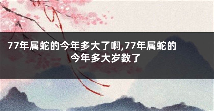 77年属蛇的今年多大了啊,77年属蛇的今年多大岁数了