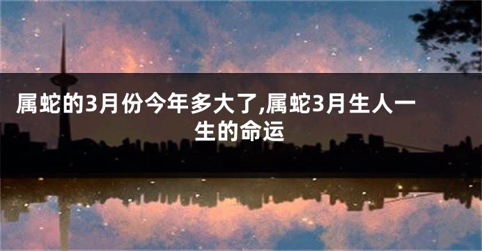 属蛇的3月份今年多大了,属蛇3月生人一生的命运