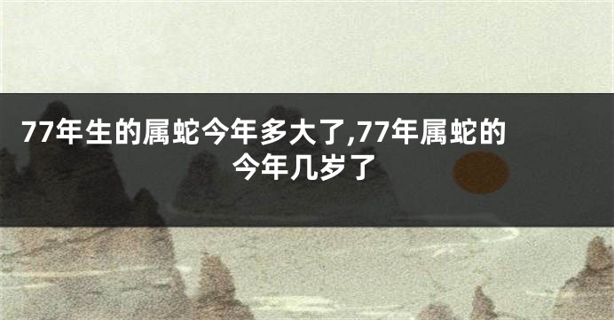 77年生的属蛇今年多大了,77年属蛇的今年几岁了