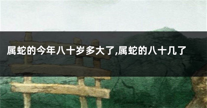 属蛇的今年八十岁多大了,属蛇的八十几了