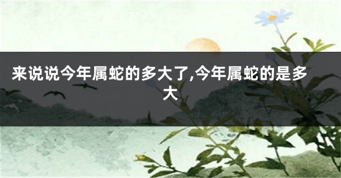 来说说今年属蛇的多大了,今年属蛇的是多大