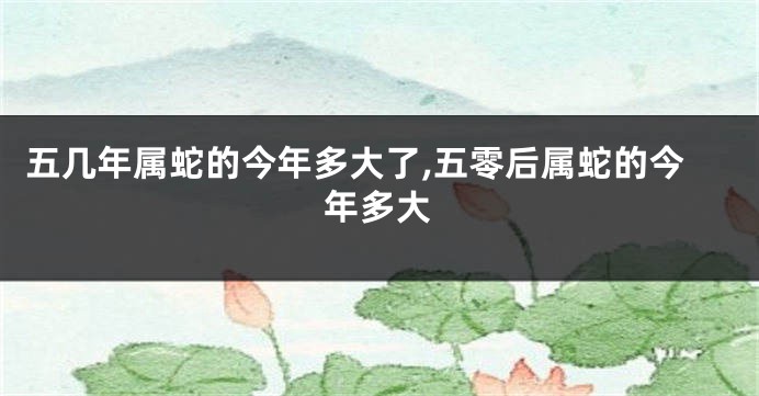 五几年属蛇的今年多大了,五零后属蛇的今年多大