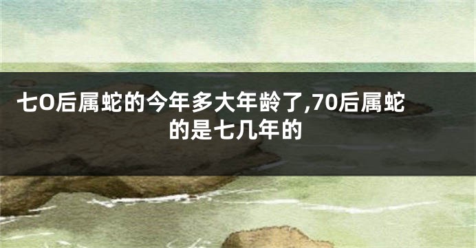 七O后属蛇的今年多大年龄了,70后属蛇的是七几年的