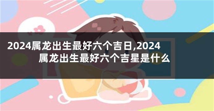 2024属龙出生最好六个吉日,2024属龙出生最好六个吉星是什么