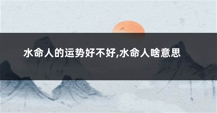水命人的运势好不好,水命人啥意思