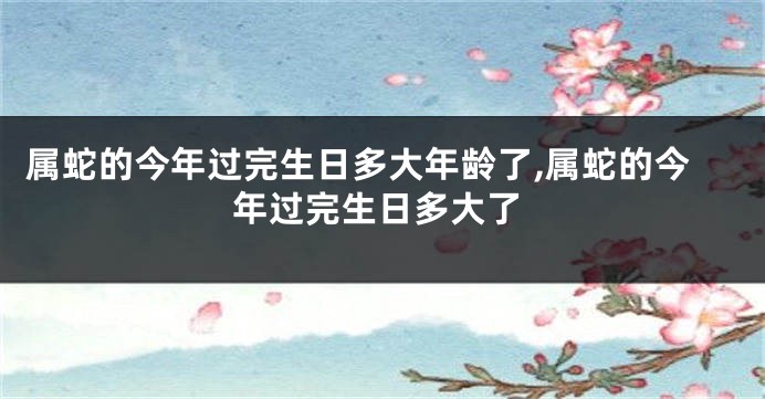 属蛇的今年过完生日多大年龄了,属蛇的今年过完生日多大了