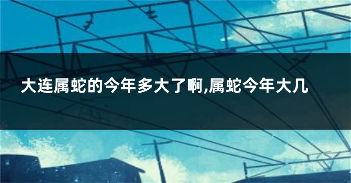 大连属蛇的今年多大了啊,属蛇今年大几