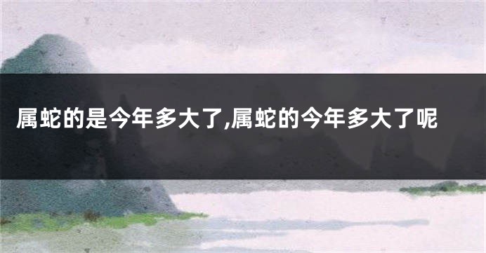 属蛇的是今年多大了,属蛇的今年多大了呢