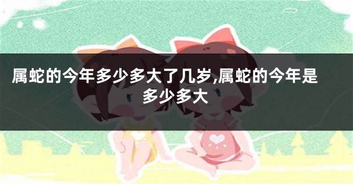属蛇的今年多少多大了几岁,属蛇的今年是多少多大