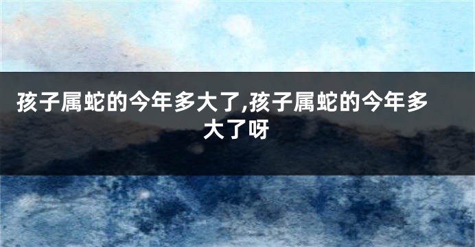 孩子属蛇的今年多大了,孩子属蛇的今年多大了呀