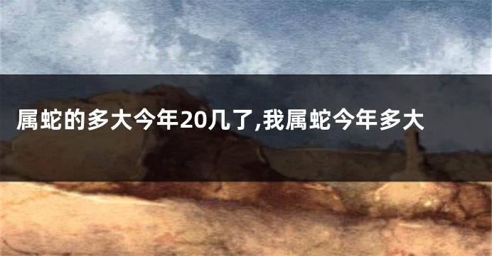 属蛇的多大今年20几了,我属蛇今年多大