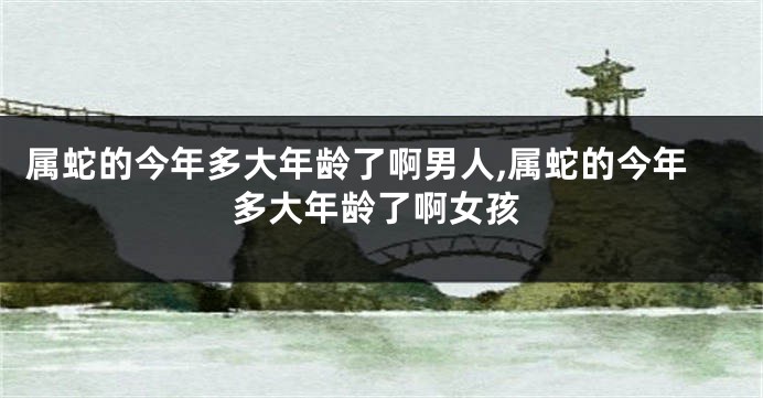 属蛇的今年多大年龄了啊男人,属蛇的今年多大年龄了啊女孩