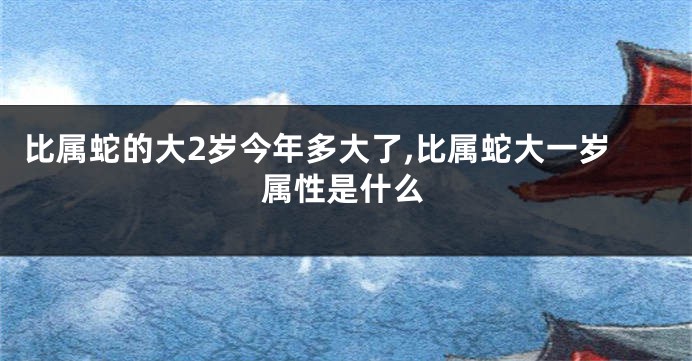 比属蛇的大2岁今年多大了,比属蛇大一岁属性是什么