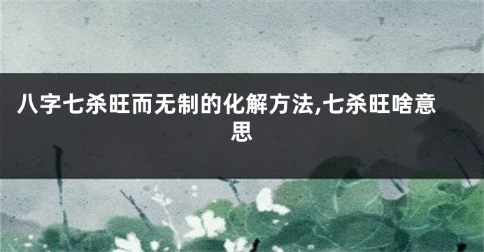 八字七杀旺而无制的化解方法,七杀旺啥意思