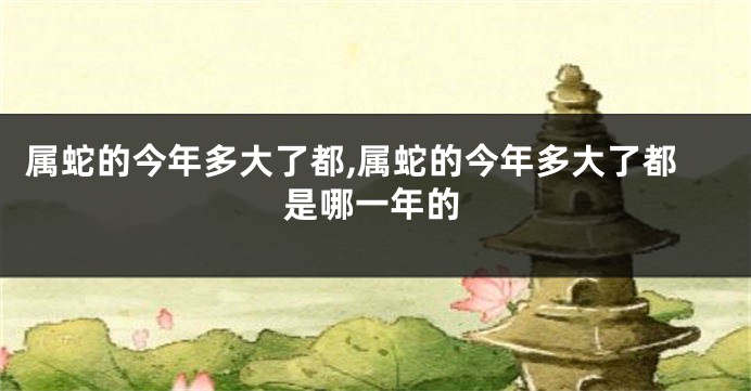 属蛇的今年多大了都,属蛇的今年多大了都是哪一年的