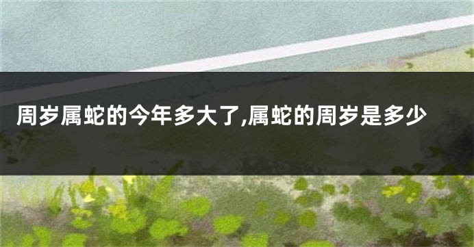 周岁属蛇的今年多大了,属蛇的周岁是多少