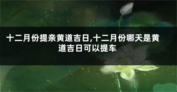 十二月份提亲黄道吉日,十二月份哪天是黄道吉日可以提车