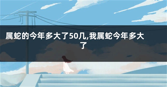 属蛇的今年多大了50几,我属蛇今年多大了