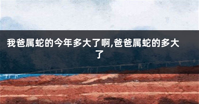 我爸属蛇的今年多大了啊,爸爸属蛇的多大了
