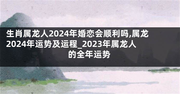 生肖属龙人2024年婚恋会顺利吗,属龙2024年运势及运程_2023年属龙人的全年运势