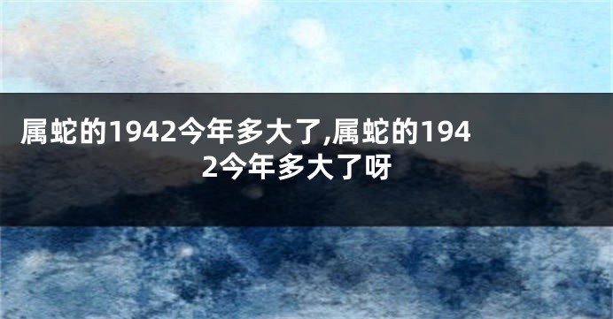 属蛇的1942今年多大了,属蛇的1942今年多大了呀