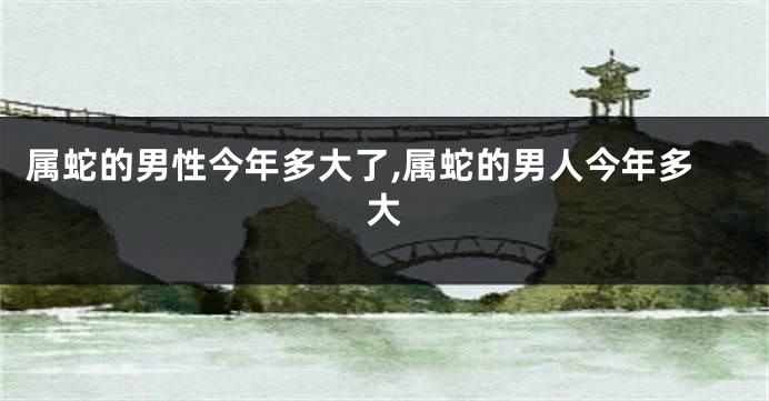 属蛇的男性今年多大了,属蛇的男人今年多大