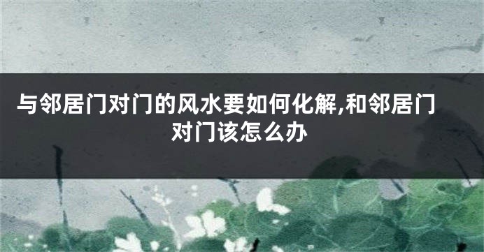 与邻居门对门的风水要如何化解,和邻居门对门该怎么办