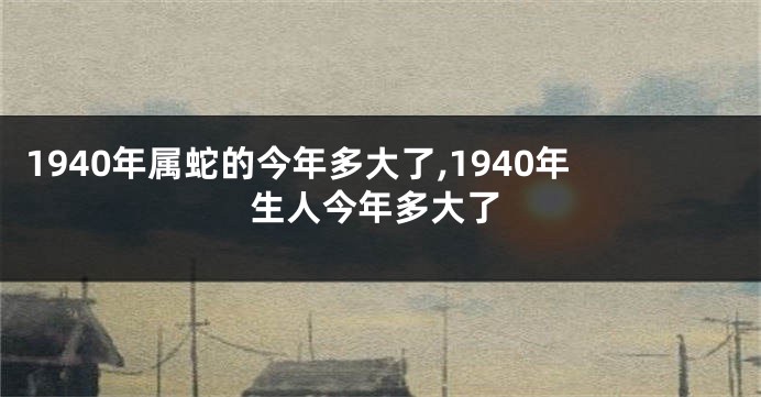 1940年属蛇的今年多大了,1940年生人今年多大了