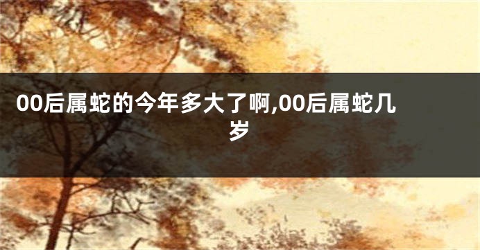 00后属蛇的今年多大了啊,00后属蛇几岁