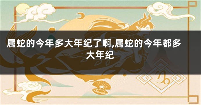 属蛇的今年多大年纪了啊,属蛇的今年都多大年纪