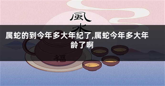 属蛇的到今年多大年纪了,属蛇今年多大年龄了啊