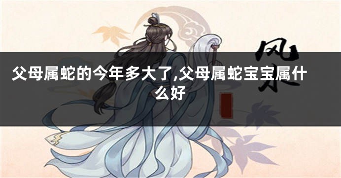 父母属蛇的今年多大了,父母属蛇宝宝属什么好