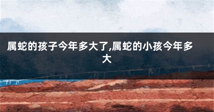 属蛇的孩子今年多大了,属蛇的小孩今年多大