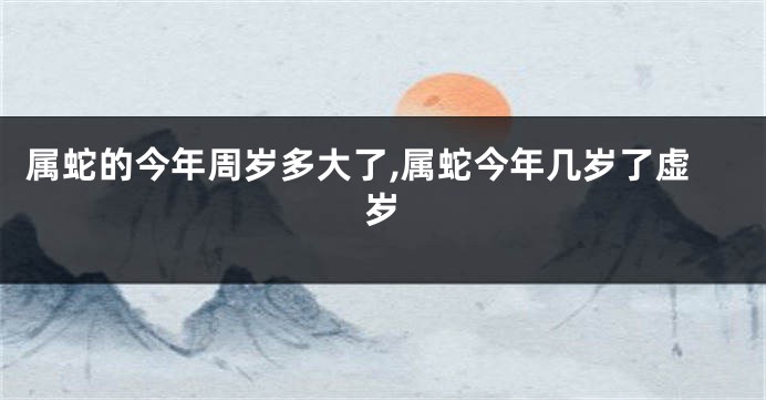属蛇的今年周岁多大了,属蛇今年几岁了虚岁