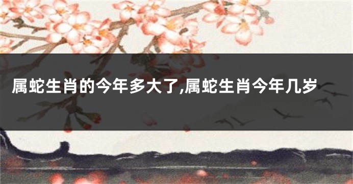 属蛇生肖的今年多大了,属蛇生肖今年几岁