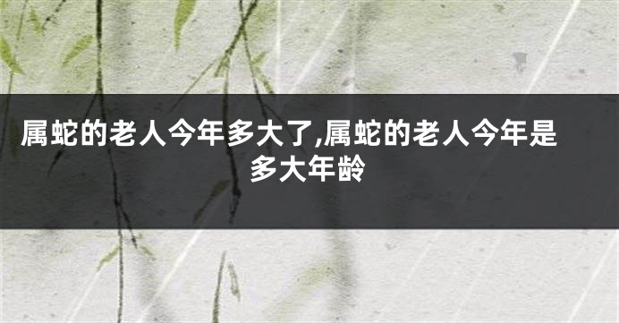 属蛇的老人今年多大了,属蛇的老人今年是多大年龄