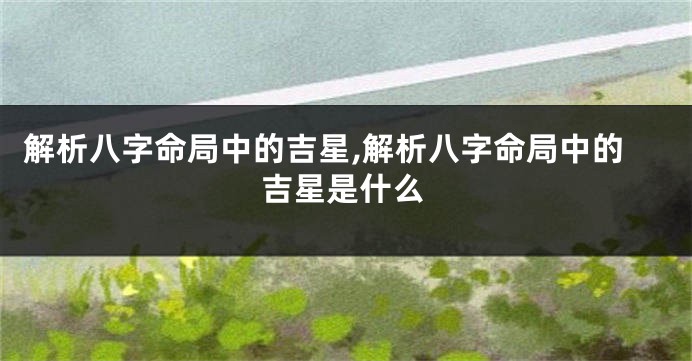 解析八字命局中的吉星,解析八字命局中的吉星是什么