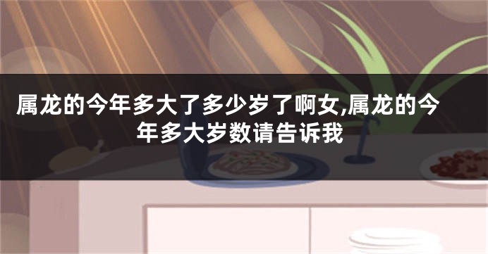 属龙的今年多大了多少岁了啊女,属龙的今年多大岁数请告诉我