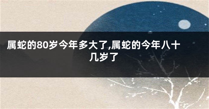 属蛇的80岁今年多大了,属蛇的今年八十几岁了